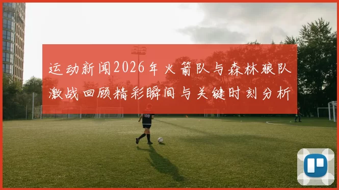 运动新闻2026年火箭队与森林狼队激战回顾精彩瞬间与关键时刻分析