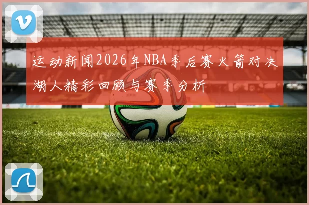运动新闻2026年NBA季后赛火箭对决湖人精彩回顾与赛季分析