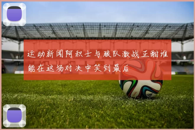 运动新闻阿积士与狼队激战正酣谁能在这场对决中笑到最后