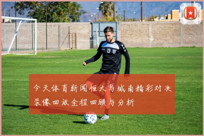 今天体育新闻恒大与城南精彩对决录像回放全程回顾与分析