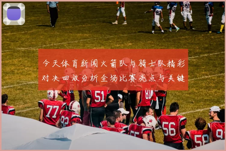 今天体育新闻火箭队与骑士队精彩对决回放分析全场比赛亮点与关键时刻回顾